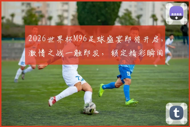 2026世界杯M96足球盛宴即将开启，激情之战一触即发，锁定精彩瞬间