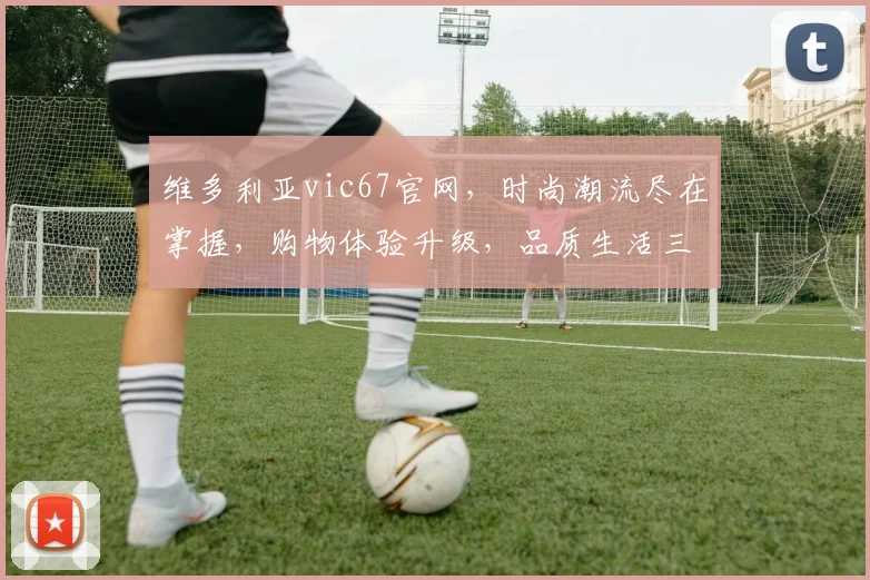 维多利亚vic67官网，时尚潮流尽在掌握，购物体验升级，品质生活三重礼遇，不容错过