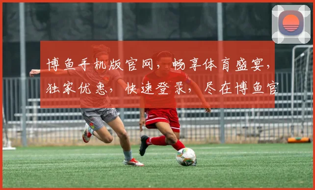 博鱼手机版官网，畅享体育盛宴，独家优惠，快速登录，尽在博鱼官网，不容错过