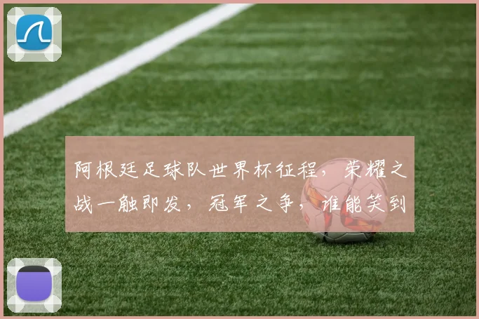 阿根廷足球队世界杯征程，荣耀之战一触即发，冠军之争，谁能笑到最后